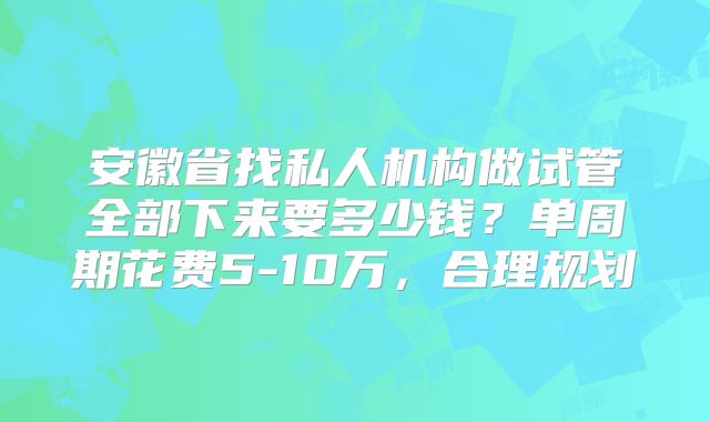 安徽省找私人机构做试管全部下来要多少钱？单周期花费5-10万，合理规划