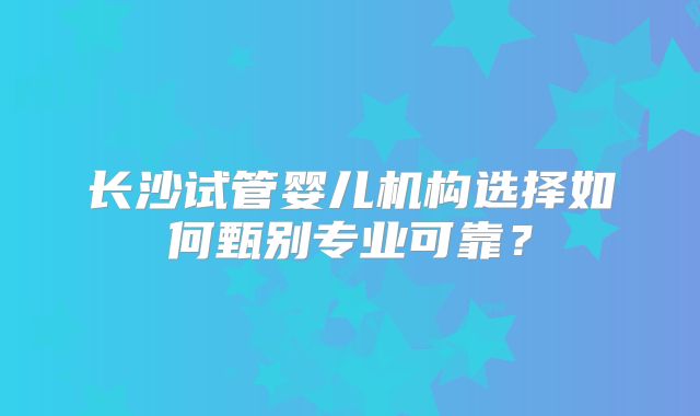 长沙试管婴儿机构选择如何甄别专业可靠?