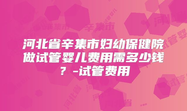 河北省辛集市妇幼保健院做试管婴儿费用需多少钱?-试管费用