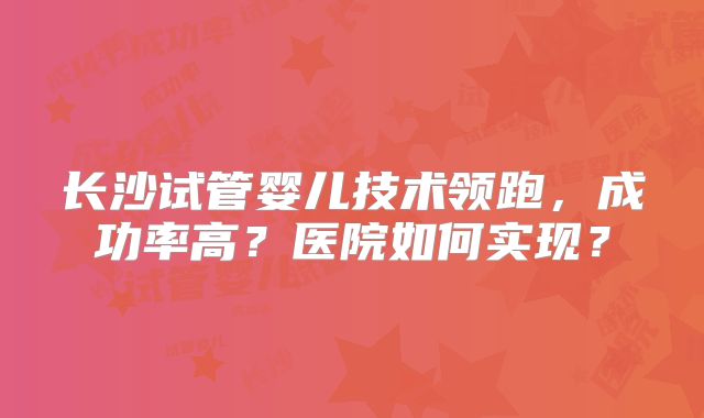 长沙试管婴儿技术领跑,成功率高?医院如何实现?