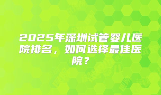 2025年深圳试管婴儿医院排名，如何选择最佳医院？