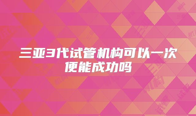 三亚3代试管机构可以一次便能成功吗