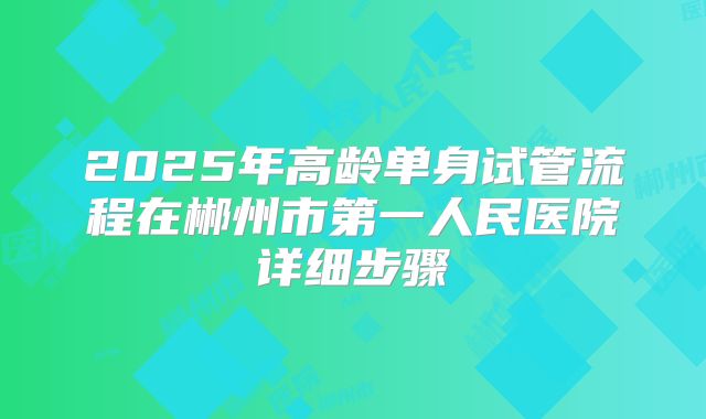 2025年高龄单身试管流程在郴州市第一人民医院详细步骤