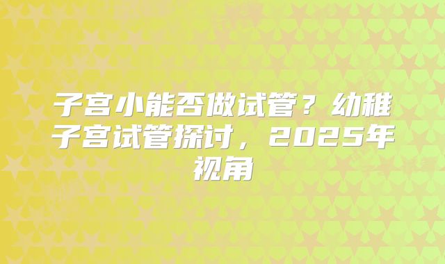 子宫小能否做试管？幼稚子宫试管探讨，2025年视角