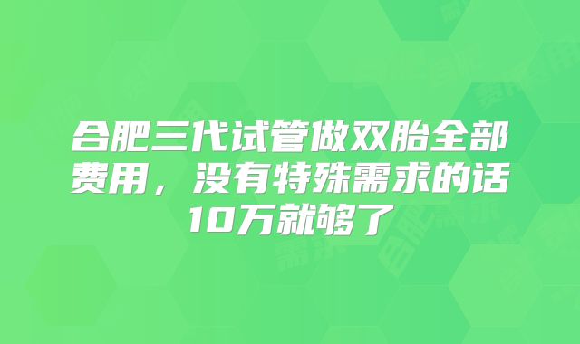 合肥三代试管做双胎全部费用，没有特殊需求的话10万就够了