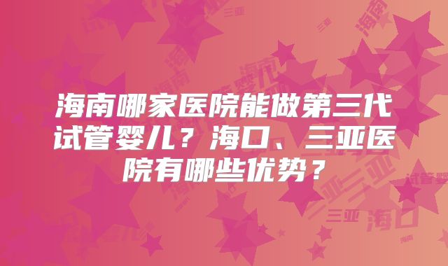 海南哪家医院能做第三代试管婴儿？海口、三亚医院有哪些优势？