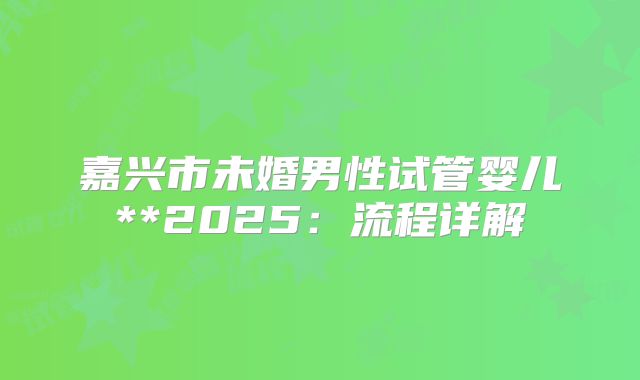 嘉兴市未婚男性试管婴儿**2025:流程详解