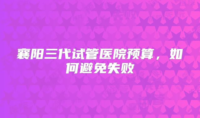 襄阳三代试管医院预算,如何避免失败