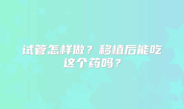 试管怎样做?移植后能吃这个药吗?