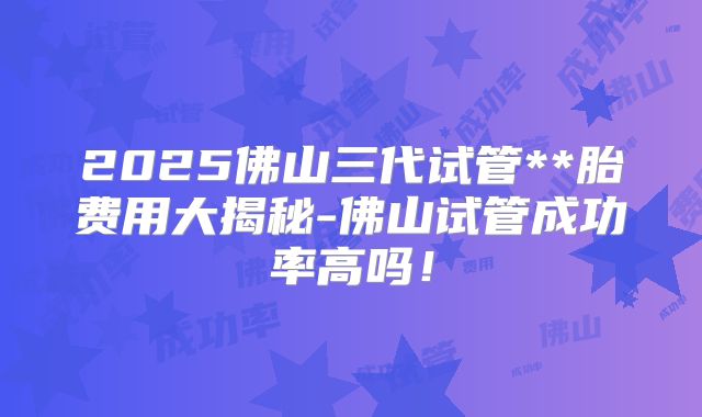 2025佛山三代试管**胎费用大揭秘-佛山试管成功率高吗!