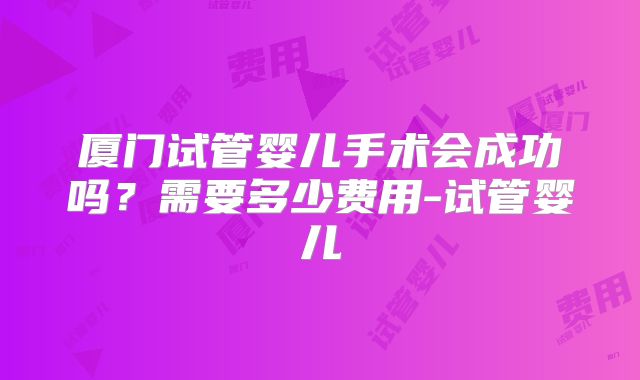 厦门试管婴儿手术会成功吗?需要多少费用-试管婴儿