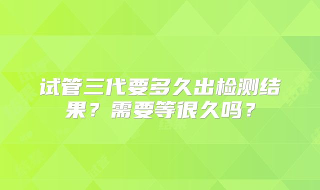 试管三代要多久出检测结果?需要等很久吗?