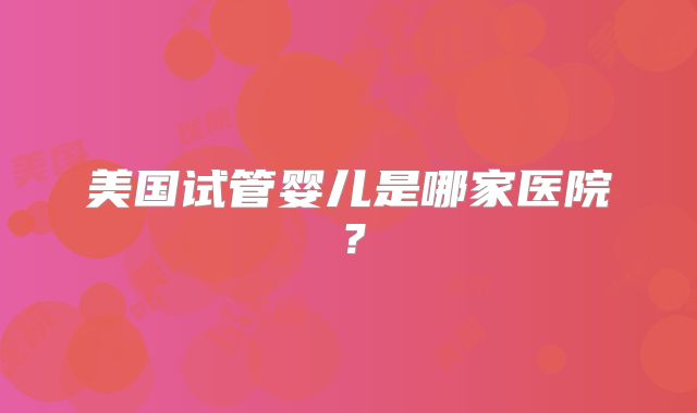 美国试管婴儿是哪家医院？