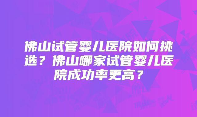 佛山试管婴儿医院如何挑选?佛山哪家试管婴儿医院成功率更高?