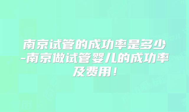 南京试管的成功率是多少-南京做试管婴儿的成功率及费用!
