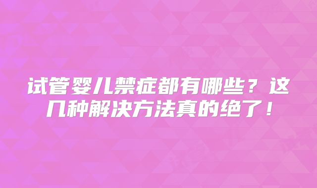 试管婴儿禁症都有哪些？这几种解决方法真的绝了！