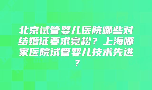 北京试管婴儿医院哪些对结婚证要求宽松？上海哪家医院试管婴儿技术先进？
