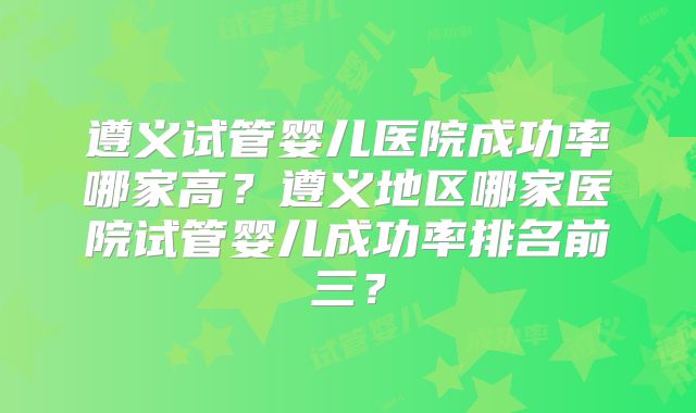 遵义试管婴儿医院成功率哪家高？遵义地区哪家医院试管婴儿成功率排名前三？
