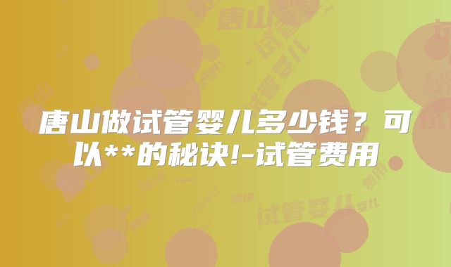唐山做试管婴儿多少钱?可以**的秘诀!-试管费用