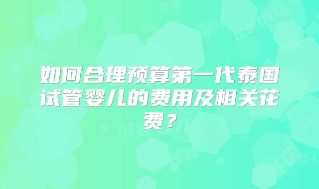 如何合理预算第一代泰国试管婴儿的费用及相关花费?