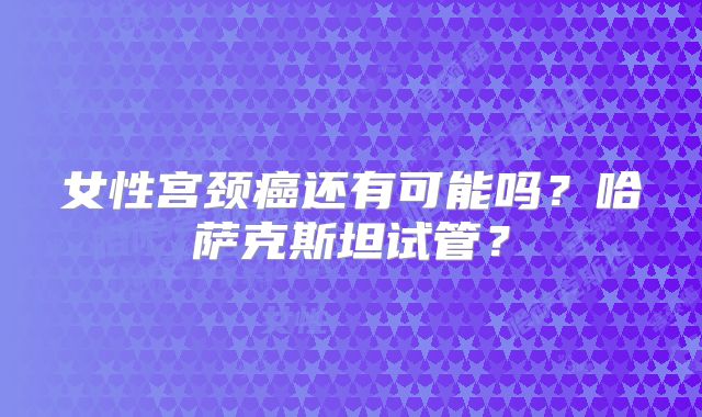 女性宫颈癌还有可能吗？哈萨克斯坦试管？