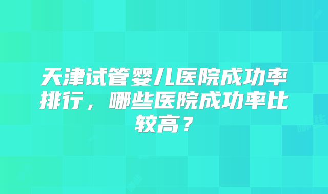 天津试管婴儿医院成功率排行,哪些医院成功率比较高?