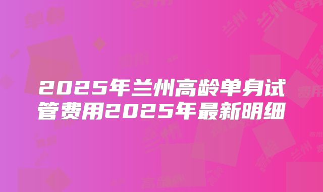 2025年兰州高龄单身试管费用2025年最新明细