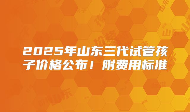 2025年山东三代试管孩子价格公布！附费用标准