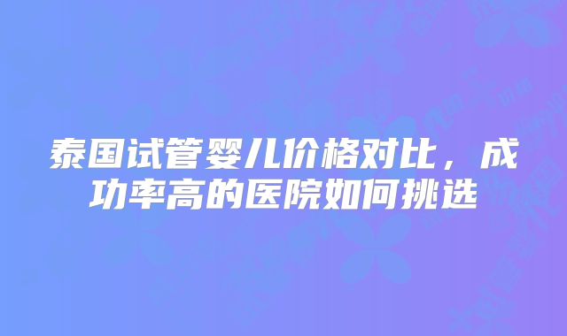泰国试管婴儿价格对比,成功率高的医院如何挑选