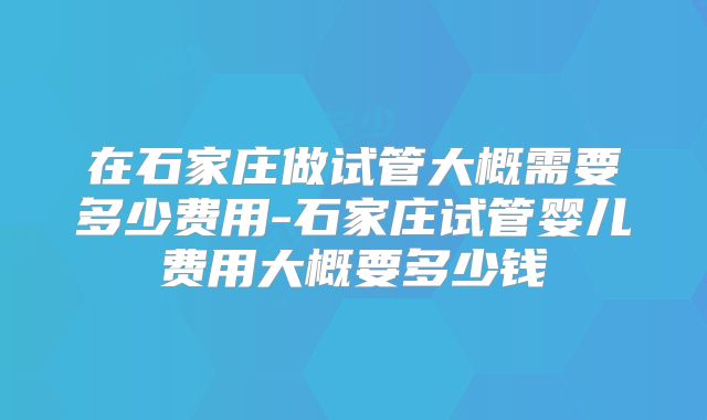 在石家庄做试管大概需要多少费用-石家庄试管婴儿费用大概要多少钱