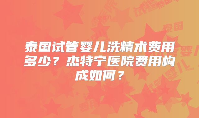 泰国试管婴儿洗精术费用多少?杰特宁医院费用构成如何?