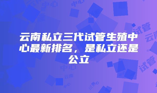 云南私立三代试管生殖中心最新排名,是私立还是公立