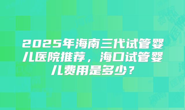 2025年海南三代试管婴儿医院推荐,海口试管婴儿费用是多少?