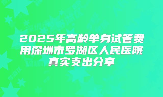 2025年高龄单身试管费用深圳市罗湖区人民医院真实支出分享
