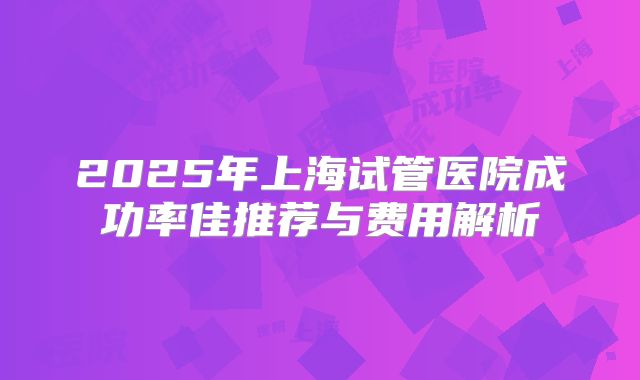 2025年上海试管医院成功率佳推荐与费用解析
