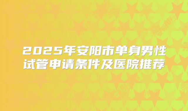 2025年安阳市单身男性试管申请条件及医院推荐
