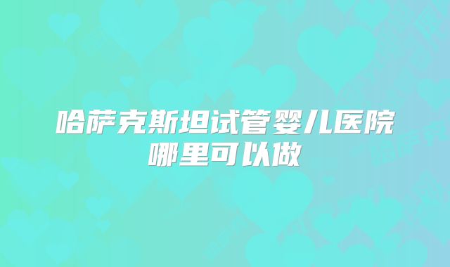 哈萨克斯坦试管婴儿医院哪里可以做