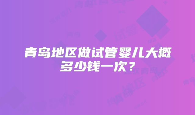 青岛地区做试管婴儿大概多少钱一次?