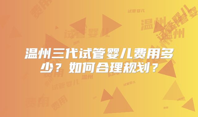 温州三代试管婴儿费用多少？如何合理规划？