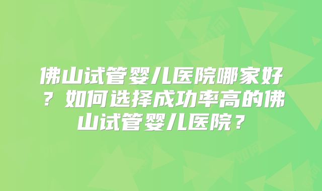 佛山试管婴儿医院哪家好？如何选择成功率高的佛山试管婴儿医院？