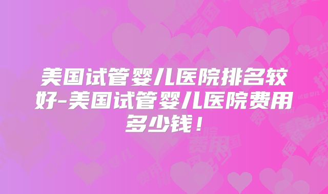 美国试管婴儿医院排名较好-美国试管婴儿医院费用多少钱！
