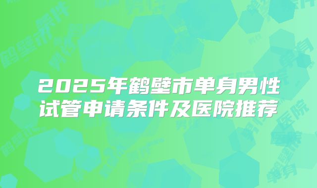 2025年鹤壁市单身男性试管申请条件及医院推荐