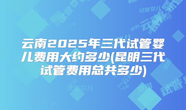 云南2025年三代试管婴儿费用大约多少(昆明三代试管费用总共多少)