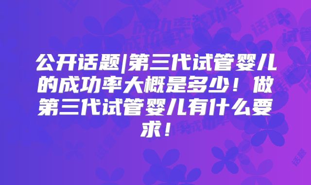 公开话题|第三代试管婴儿的成功率大概是多少!做第三代试管婴儿有什么要求!