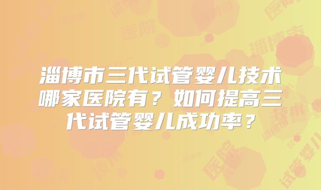 淄博市三代试管婴儿技术哪家医院有？如何提高三代试管婴儿成功率？