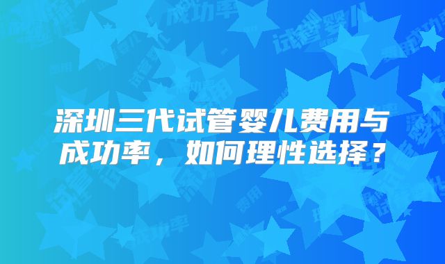 深圳三代试管婴儿费用与成功率,如何理性选择?