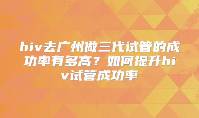 hiv去广州做三代试管的成功率有多高?如何提升hiv试管成功率