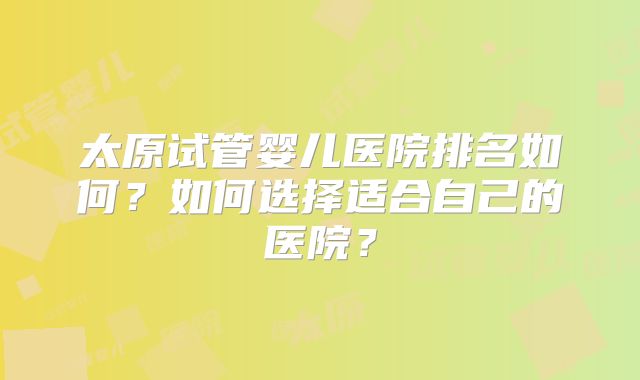 太原试管婴儿医院排名如何?如何选择适合自己的医院?