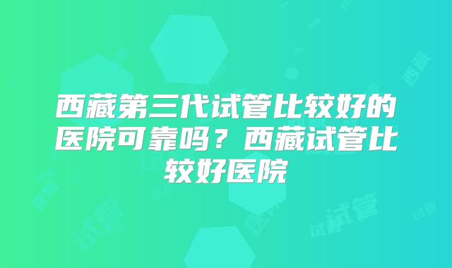 西藏第三代试管比较好的医院可靠吗?西藏试管比较好医院