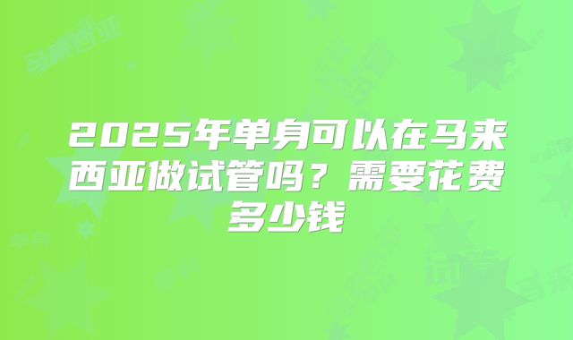 2025年单身可以在马来西亚做试管吗?需要花费多少钱